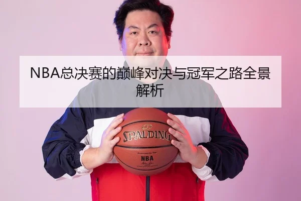 NBA总决赛的巅峰对决与冠军之路全景解析