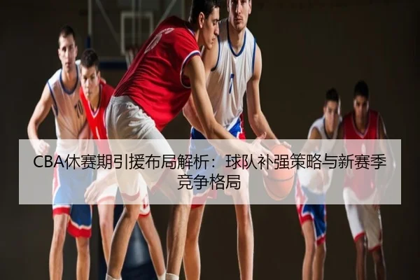 CBA休赛期引援布局解析：球队补强策略与新赛季竞争格局