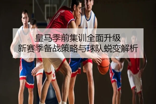 皇马季前集训全面升级 新赛季备战策略与球队蜕变解析