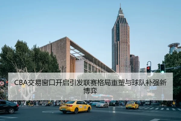 CBA交易窗口开启引发联赛格局重塑与球队补强新博弈