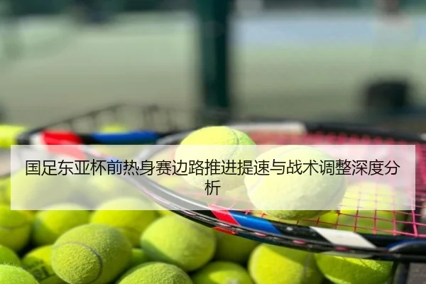 国足东亚杯前热身赛边路推进提速与战术调整深度分析