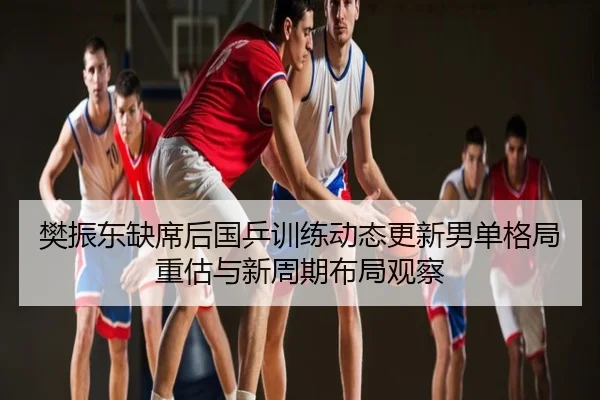 樊振东缺席后国乒训练动态更新男单格局重估与新周期布局观察