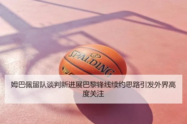 姆巴佩留队谈判新进展巴黎锋线续约思路引发外界高度关注