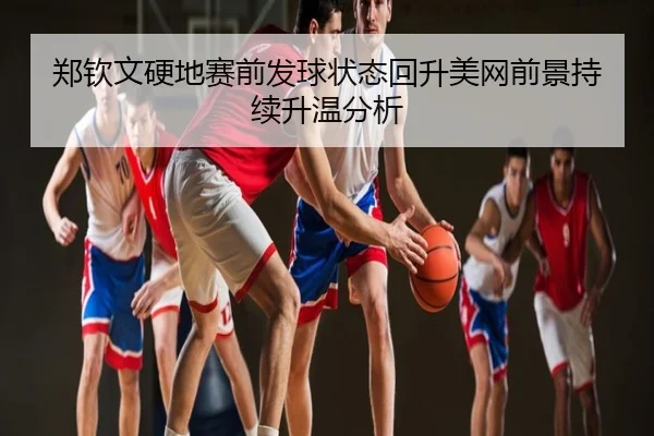郑钦文硬地赛前发球状态回升美网前景持续升温分析