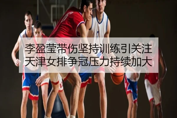 李盈莹带伤坚持训练引关注 天津女排争冠压力持续加大