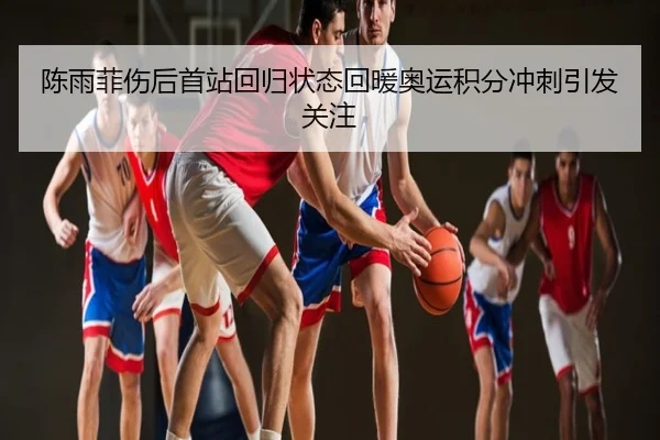 陈雨菲伤后首站回归状态回暖奥运积分冲刺引发关注