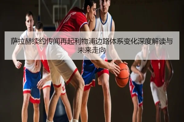 萨拉赫续约传闻再起利物浦边路体系变化深度解读与未来走向