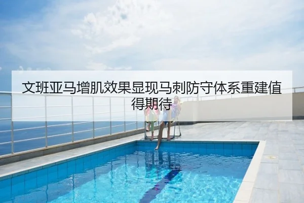 文班亚马增肌效果显现马刺防守体系重建值得期待