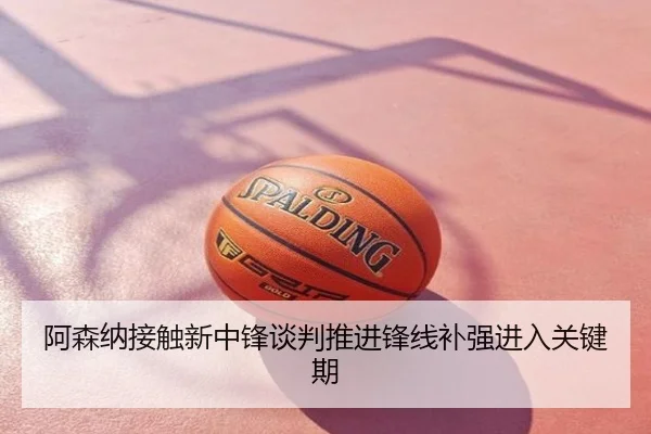 阿森纳接触新中锋谈判推进锋线补强进入关键期