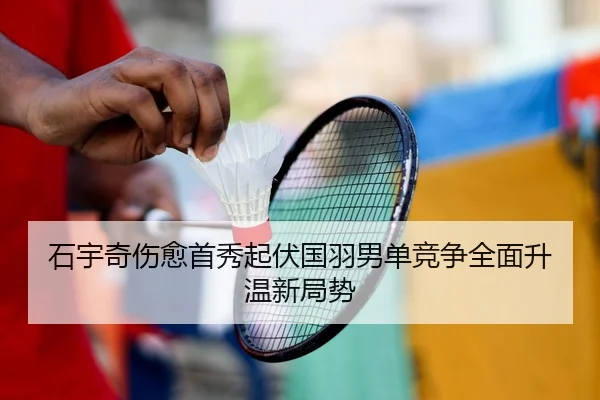 石宇奇伤愈首秀起伏国羽男单竞争全面升温新局势