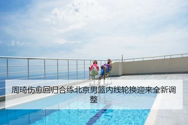 周琦伤愈回归合练北京男篮内线轮换迎来全新调整
