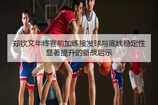 郑钦文年终赛前加练接发球与底线稳定性显著提升的备战启示
